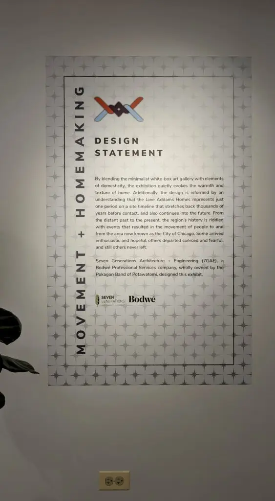 A wall-mounted design statement titled "Movement + Homemaking" for the exhibit. The background features a repeating starburst pattern. The statement explains that the exhibit blends minimalist white-box gallery aesthetics with elements of domesticity to evoke the warmth of home. It highlights the historical timeline of the Jane Addams Homes, noting the region’s layered history of migration and displacement in what is now Chicago. The design is credited to Seven Generations Architecture + Engineering (7GAE), a Bodwé company owned by the Pokagon Band of Potawatomi. Logos for Seven Generations and Bodwé appear at the bottom. 